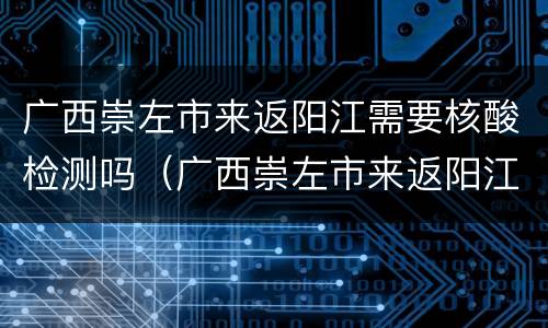 广西崇左市来返阳江需要核酸检测吗（广西崇左市来返阳江需要核酸检测吗现在）