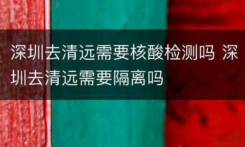 深圳去清远需要核酸检测吗 深圳去清远需要隔离吗