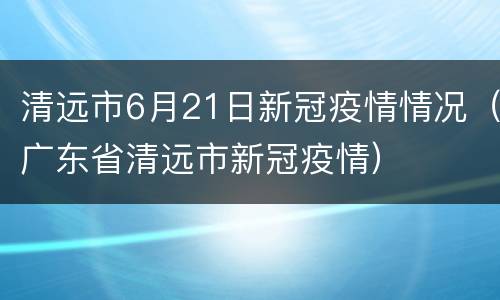 清远市6月21日新冠疫情情况（广东省清远市新冠疫情）