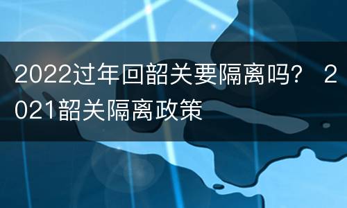 2022过年回韶关要隔离吗？ 2021韶关隔离政策
