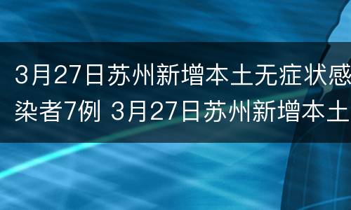 3月27日苏州新增本土无症状感染者7例 3月27日苏州新增本土无症状感染者7例