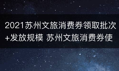 2021苏州文旅消费券领取批次+发放规模 苏州文旅消费券使用范围