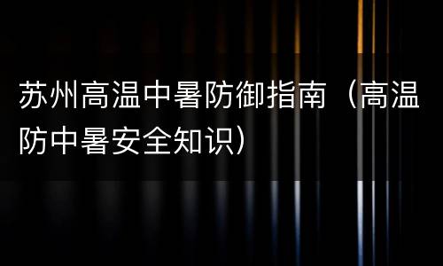 苏州高温中暑防御指南（高温防中暑安全知识）