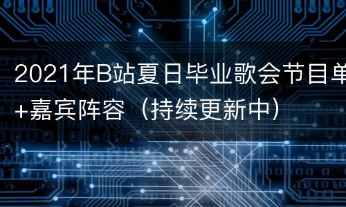 2021年B站夏日毕业歌会节目单+嘉宾阵容（持续更新中）