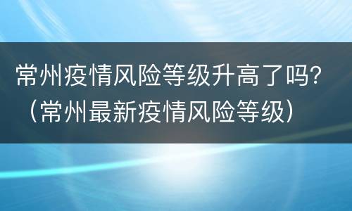 常州疫情风险等级升高了吗？（常州最新疫情风险等级）
