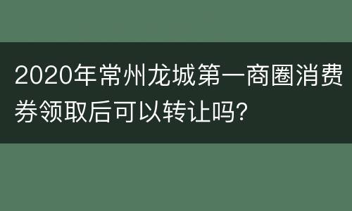 2020年常州龙城第一商圈消费券领取后可以转让吗？