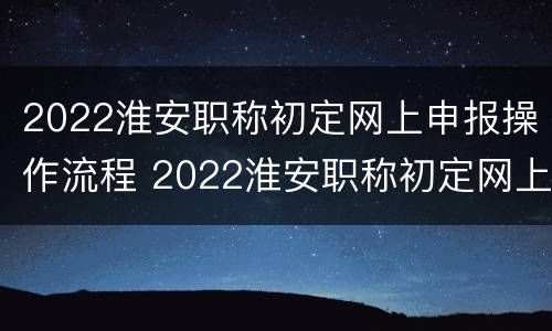 2022淮安职称初定网上申报操作流程 2022淮安职称初定网上申报操作流程视频