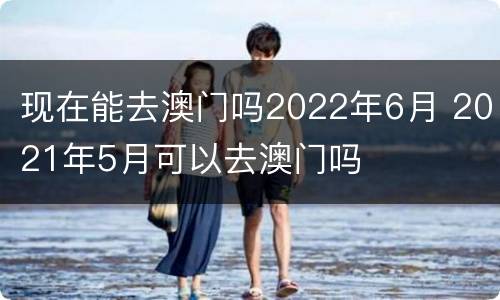 现在能去澳门吗2022年6月 2021年5月可以去澳门吗