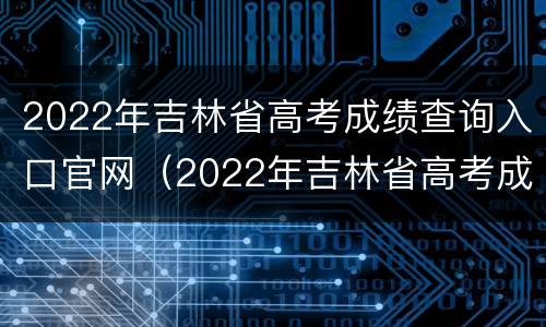 2022年吉林省高考成绩查询入口官网（2022年吉林省高考成绩查询入口官网公布）