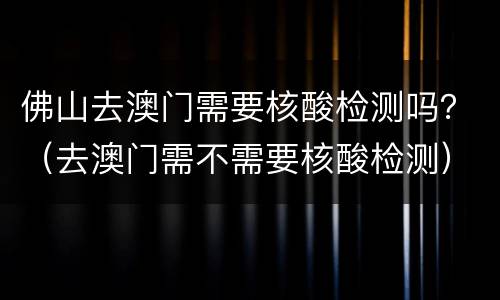 佛山去澳门需要核酸检测吗？（去澳门需不需要核酸检测）