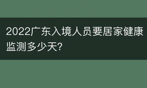 2022广东入境人员要居家健康监测多少天？