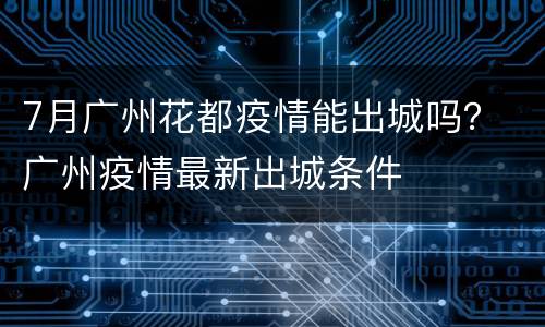 7月广州花都疫情能出城吗？ 广州疫情最新出城条件