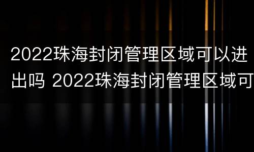 2022珠海封闭管理区域可以进出吗 2022珠海封闭管理区域可以进出吗现在