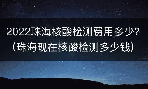 2022珠海核酸检测费用多少？（珠海现在核酸检测多少钱）