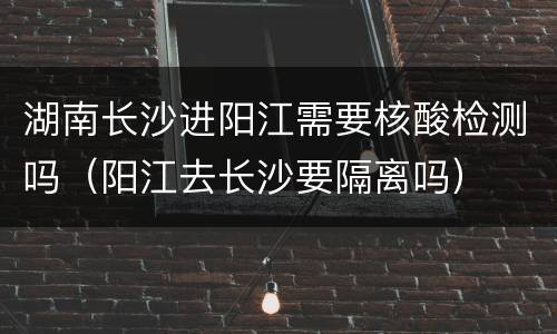 湖南长沙进阳江需要核酸检测吗（阳江去长沙要隔离吗）
