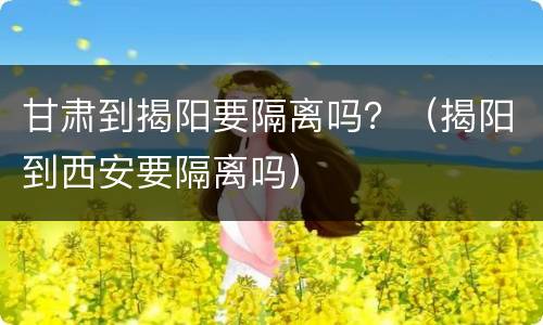 甘肃到揭阳要隔离吗？（揭阳到西安要隔离吗）