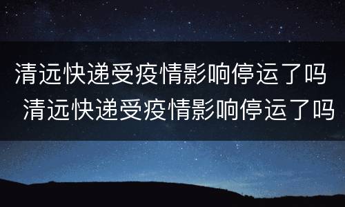 清远快递受疫情影响停运了吗 清远快递受疫情影响停运了吗最新消息