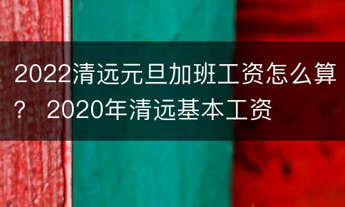 2022清远元旦加班工资怎么算？ 2020年清远基本工资
