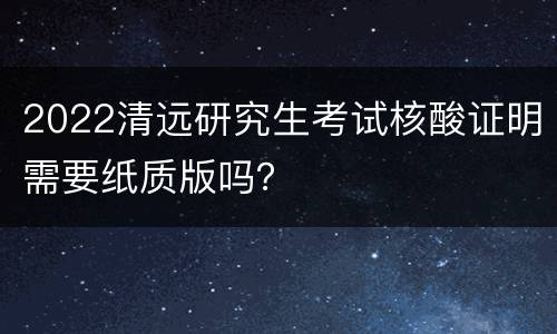 2022清远研究生考试核酸证明需要纸质版吗？