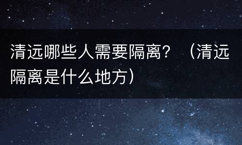 清远哪些人需要隔离？（清远隔离是什么地方）