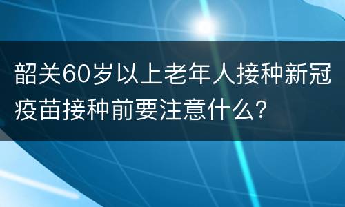 韶关60岁以上老年人接种新冠疫苗接种前要注意什么？