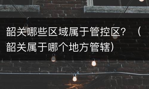 韶关哪些区域属于管控区？（韶关属于哪个地方管辖）