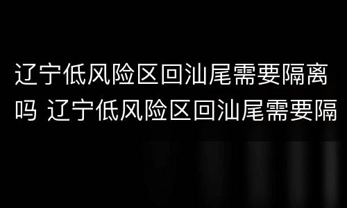 辽宁低风险区回汕尾需要隔离吗 辽宁低风险区回汕尾需要隔离吗现在