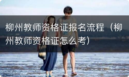 柳州教师资格证报名流程（柳州教师资格证怎么考）