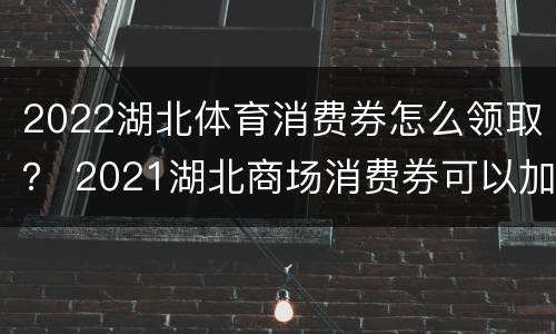 2022湖北体育消费券怎么领取？ 2021湖北商场消费券可以加油吗