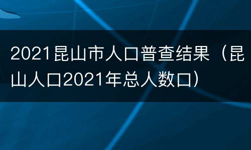 2021昆山市人口普查结果（昆山人口2021年总人数口）