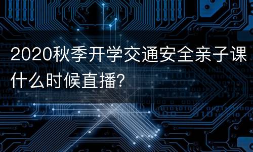 2020秋季开学交通安全亲子课什么时候直播？