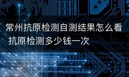 常州抗原检测自测结果怎么看 抗原检测多少钱一次