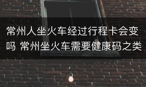 常州人坐火车经过行程卡会变吗 常州坐火车需要健康码之类的吗