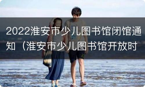 2022淮安市少儿图书馆闭馆通知（淮安市少儿图书馆开放时间2020）