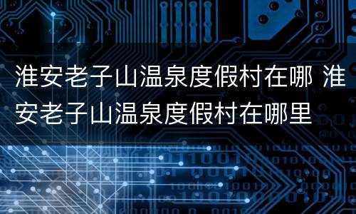 淮安老子山温泉度假村在哪 淮安老子山温泉度假村在哪里