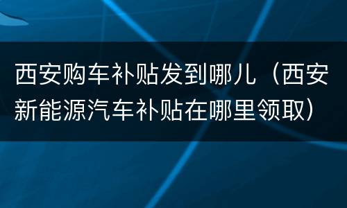 西安购车补贴发到哪儿（西安新能源汽车补贴在哪里领取）