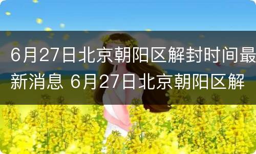 6月27日北京朝阳区解封时间最新消息 6月27日北京朝阳区解封时间最新消息是什么