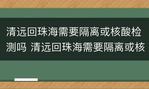 清远回珠海需要隔离或核酸检测吗 清远回珠海需要隔离或核酸检测吗今天