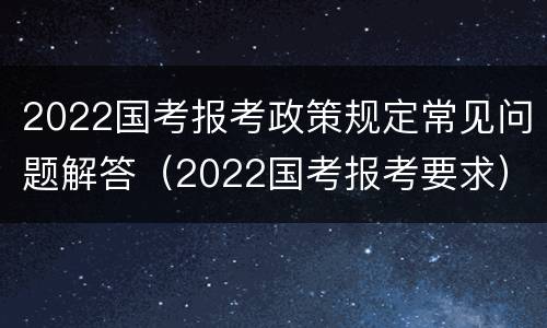 2022国考报考政策规定常见问题解答（2022国考报考要求）