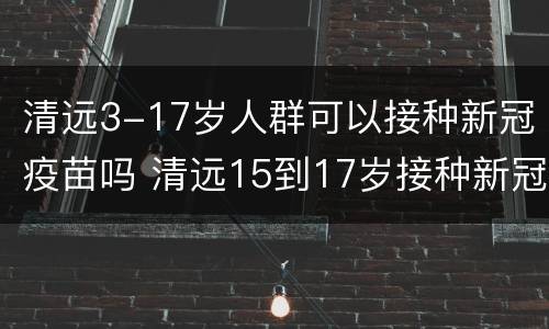 清远3-17岁人群可以接种新冠疫苗吗 清远15到17岁接种新冠疫苗
