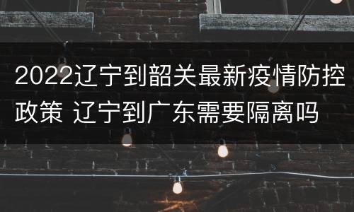 2022辽宁到韶关最新疫情防控政策 辽宁到广东需要隔离吗
