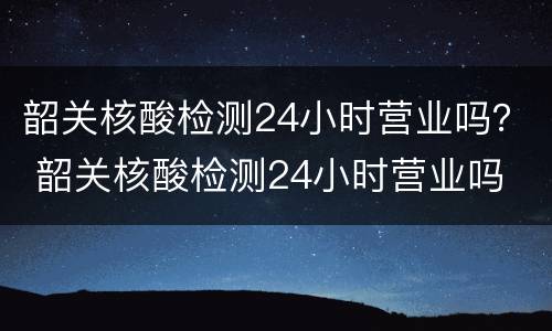 韶关核酸检测24小时营业吗？ 韶关核酸检测24小时营业吗