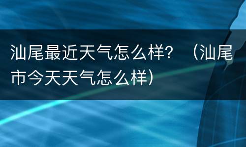 汕尾最近天气怎么样？（汕尾市今天天气怎么样）