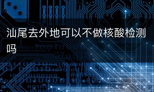 汕尾去外地可以不做核酸检测吗