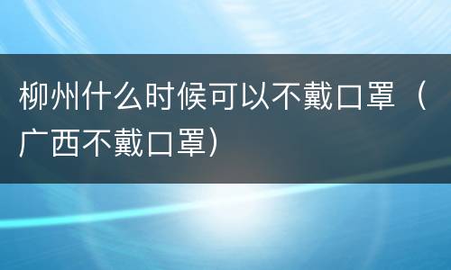 柳州什么时候可以不戴口罩（广西不戴口罩）