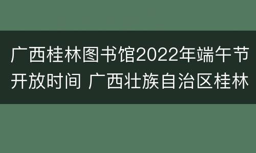 广西桂林图书馆2022年端午节开放时间 广西壮族自治区桂林图书馆开放时间