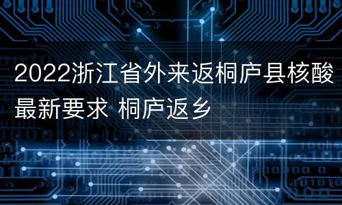 2022浙江省外来返桐庐县核酸最新要求 桐庐返乡