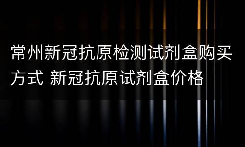 常州新冠抗原检测试剂盒购买方式 新冠抗原试剂盒价格