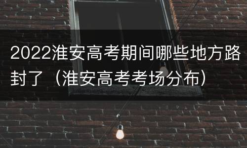 2022淮安高考期间哪些地方路封了（淮安高考考场分布）