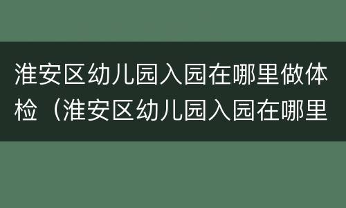 淮安区幼儿园入园在哪里做体检（淮安区幼儿园入园在哪里做体检报告）
